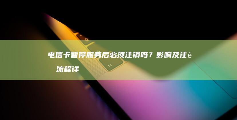 电信卡暂停服务后必须注销吗？影响及注销流程详解